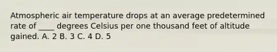 Atmospheric air temperature drops at an average predetermined rate of ____ degrees Celsius per one thousand feet of altitude gained. A. 2 B. 3 C. 4 D. 5