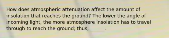 How does atmospheric attenuation affect the amount of insolation that reaches the ground? The lower the angle of incoming light, the more atmosphere insolation has to travel through to reach the ground; thus, ______.