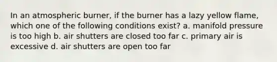 In an atmospheric burner, if the burner has a lazy yellow flame, which one of the following conditions exist? a. manifold pressure is too high b. air shutters are closed too far c. primary air is excessive d. air shutters are open too far