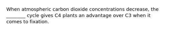 When atmospheric carbon dioxide concentrations decrease, the ________ cycle gives C4 plants an advantage over C3 when it comes to fixation.