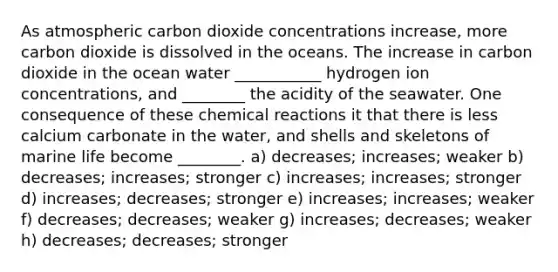 As atmospheric carbon dioxide concentrations increase, more carbon dioxide is dissolved in the oceans. The increase in carbon dioxide in the ocean water ___________ hydrogen ion concentrations, and ________ the acidity of the seawater. One consequence of these chemical reactions it that there is less calcium carbonate in the water, and shells and skeletons of marine life become ________. a) decreases; increases; weaker b) decreases; increases; stronger c) increases; increases; stronger d) increases; decreases; stronger e) increases; increases; weaker f) decreases; decreases; weaker g) increases; decreases; weaker h) decreases; decreases; stronger