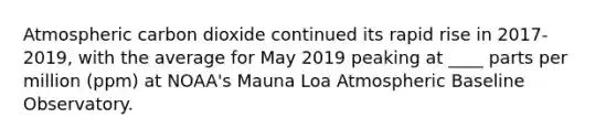 Atmospheric carbon dioxide continued its rapid rise in 2017-2019, with the average for May 2019 peaking at ____ parts per million (ppm) at NOAA's Mauna Loa Atmospheric Baseline Observatory.