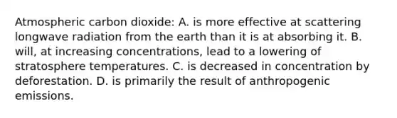 Atmospheric carbon dioxide: A. is more effective at scattering longwave radiation from the earth than it is at absorbing it. B. will, at increasing concentrations, lead to a lowering of stratosphere temperatures. C. is decreased in concentration by deforestation. D. is primarily the result of anthropogenic emissions.