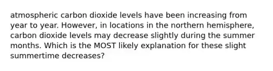 atmospheric carbon dioxide levels have been increasing from year to year. However, in locations in the northern hemisphere, carbon dioxide levels may decrease slightly during the summer months. Which is the MOST likely explanation for these slight summertime decreases?