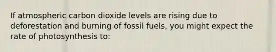 If atmospheric carbon dioxide levels are rising due to deforestation and burning of fossil fuels, you might expect the rate of photosynthesis to: