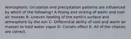 Atmospheric circulation and precipitation patterns are influenced by which of the following? A-Rising and sinking of warm and cool air masses B- Uneven heating of the earth's surface and atmosphere by the sun C- Differential ability of cool and warm air masses to hold water vapor D- Coriolis effect E- All of the choices are correct.