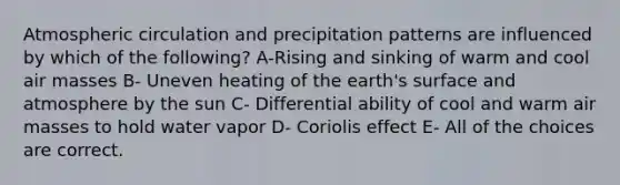 Atmospheric circulation and precipitation patterns are influenced by which of the following? A-Rising and sinking of warm and cool air masses B- Uneven heating of the earth's surface and atmosphere by the sun C- Differential ability of cool and warm air masses to hold water vapor D- Coriolis effect E- All of the choices are correct.