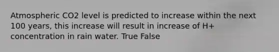 Atmospheric CO2 level is predicted to increase within the next 100 years, this increase will result in increase of H+ concentration in rain water. True False