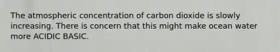 The atmospheric concentration of carbon dioxide is slowly increasing. There is concern that this might make ocean water more ACIDIC BASIC.