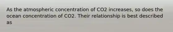 As the atmospheric concentration of CO2 increases, so does the ocean concentration of CO2. Their relationship is best described as