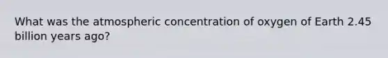 What was the atmospheric concentration of oxygen of Earth 2.45 billion years ago?