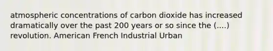 atmospheric concentrations of carbon dioxide has increased dramatically over the past 200 years or so since the (....) revolution. American French Industrial Urban