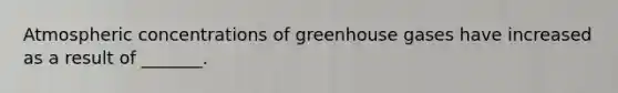 Atmospheric concentrations of greenhouse gases have increased as a result of _______.