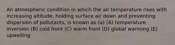 An atmospheric condition in which the air temperature rises with increasing altitude, holding surface air down and preventing dispersion of pollutants, is known as (a) (A) temperature inversion (B) cold front (C) warm front (D) global warming (E) upwelling