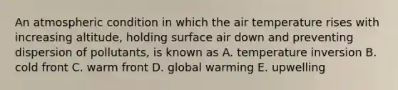 An atmospheric condition in which the air temperature rises with increasing altitude, holding surface air down and preventing dispersion of pollutants, is known as A. temperature inversion B. cold front C. warm front D. global warming E. upwelling