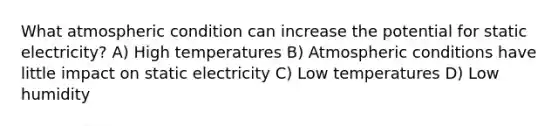 What atmospheric condition can increase the potential for static electricity? A) High temperatures B) Atmospheric conditions have little impact on static electricity C) Low temperatures D) Low humidity