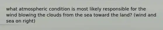 what atmospheric condition is most likely responsible for the wind blowing the clouds from the sea toward the land? (wind and sea on right)