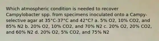 Which atmospheric condition is needed to recover Campylobacter spp. from specimens inoculated onto a Campy-selective agar at 35°C-37°C and 42°C? a. 5% O2, 10% CO2, and 85% N2 b. 20% O2, 10% CO2, and 70% N2 c. 20% O2, 20% CO2, and 60% N2 d. 20% O2, 5% CO2, and 75% N2