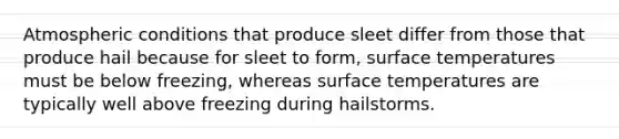 Atmospheric conditions that produce sleet differ from those that produce hail because for sleet to form, surface temperatures must be below freezing, whereas surface temperatures are typically well above freezing during hailstorms.