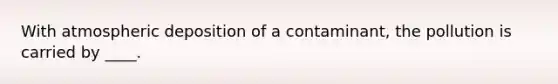 With atmospheric deposition of a contaminant, the pollution is carried by ____.