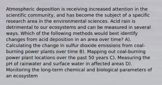 Atmospheric deposition is receiving increased attention in the scientific community, and has become the subject of a specific research area in the environmental sciences. Acid rain is detrimental to our ecosystems and can be measured in several ways. Which of the following methods would best identify changes from acid deposition in an area over time? A). Calculating the change in sulfur dioxide emissions from coal-burning power plants over time B). Mapping out coal-burning power plant locations over the past 50 years C). Measuring the pH of rainwater and surface water in affected areas D). Monitoring the long-term chemical and biological parameters of an ecosystem