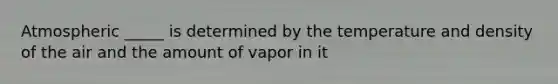 Atmospheric _____ is determined by the temperature and density of the air and the amount of vapor in it