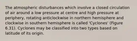 The atmospheric disturbances which involve a closed circulation of air around a low pressure at centre and high pressure at periphery, rotating anticlockwise in northern hemisphere and clockwise in southern hemisphere is called 'Cyclones' (Figure 6.31). Cyclones may be classified into two types based on latitude of its origin.