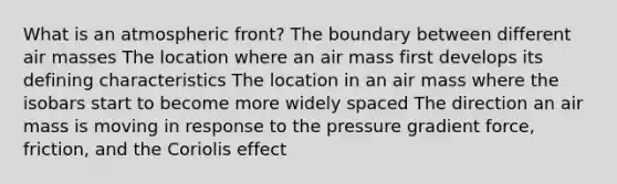 What is an atmospheric front? The boundary between different air masses The location where an air mass first develops its defining characteristics The location in an air mass where the isobars start to become more widely spaced The direction an air mass is moving in response to the pressure gradient force, friction, and the Coriolis effect