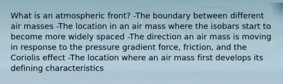 What is an atmospheric front? -The boundary between different air masses -The location in an air mass where the isobars start to become more widely spaced -The direction an air mass is moving in response to the pressure gradient force, friction, and the Coriolis effect -The location where an air mass first develops its defining characteristics