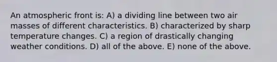 An atmospheric front is: A) a dividing line between two <a href='https://www.questionai.com/knowledge/kxxue2ni5z-air-masses' class='anchor-knowledge'>air masses</a> of different characteristics. B) characterized by sharp temperature changes. C) a region of drastically changing weather conditions. D) all of the above. E) none of the above.