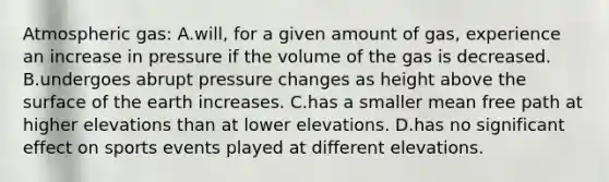 Atmospheric gas: A.will, for a given amount of gas, experience an increase in pressure if the volume of the gas is decreased. B.undergoes abrupt pressure changes as height above the surface of the earth increases. C.has a smaller mean free path at higher elevations than at lower elevations. D.has no significant effect on sports events played at different elevations.