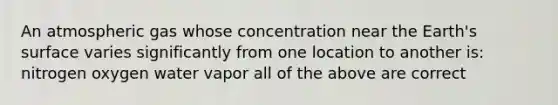 An atmospheric gas whose concentration near the Earth's surface varies significantly from one location to another is: nitrogen oxygen water vapor all of the above are correct