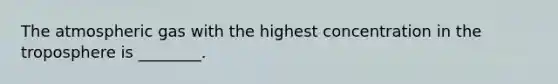 The atmospheric gas with the highest concentration in the troposphere is ________.