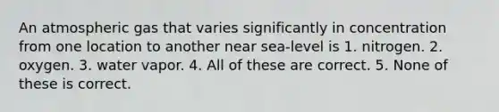 An atmospheric gas that varies significantly in concentration from one location to another near sea-level is 1. nitrogen. 2. oxygen. 3. water vapor. 4. All of these are correct. 5. None of these is correct.