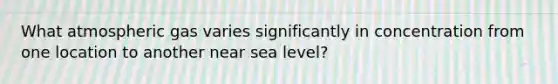 What atmospheric gas varies significantly in concentration from one location to another near sea level?