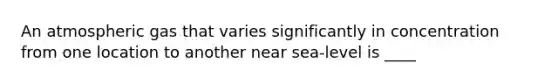 An atmospheric gas that varies significantly in concentration from one location to another near sea-level is ____