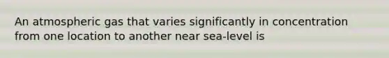 An atmospheric gas that varies significantly in concentration from one location to another near sea-level is