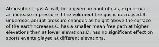 Atmospheric gas:A. will, for a given amount of gas, experience an increase in pressure if the volumeof the gas is decreased.B. undergoes abrupt pressure changes as height above the surface of the earthincreases.C. has a smaller mean free path at higher elevations than at lower elevations.D. has no significant effect on sports events played at different elevations.