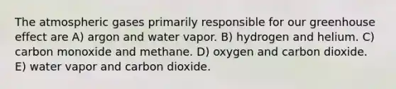 The atmospheric gases primarily responsible for our greenhouse effect are A) argon and water vapor. B) hydrogen and helium. C) carbon monoxide and methane. D) oxygen and carbon dioxide. E) water vapor and carbon dioxide.