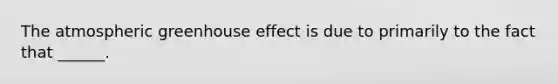 The atmospheric greenhouse effect is due to primarily to the fact that ______.