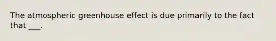 The atmospheric <a href='https://www.questionai.com/knowledge/kSLZFxwGpF-greenhouse-effect' class='anchor-knowledge'>greenhouse effect</a> is due primarily to the fact that ___.