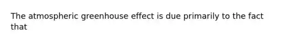 The atmospheric greenhouse effect is due primarily to the fact that