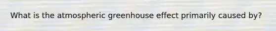 What is the atmospheric <a href='https://www.questionai.com/knowledge/kSLZFxwGpF-greenhouse-effect' class='anchor-knowledge'>greenhouse effect</a> primarily caused by?