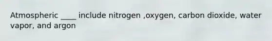 Atmospheric ____ include nitrogen ,oxygen, carbon dioxide, water vapor, and argon