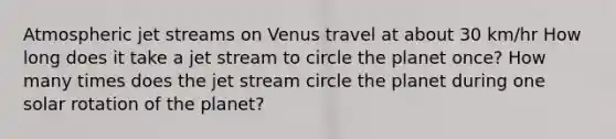 Atmospheric jet streams on Venus travel at about 30 km/hr How long does it take a jet stream to circle the planet once? How many times does the jet stream circle the planet during one solar rotation of the planet?