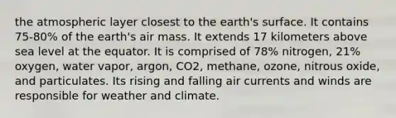 the atmospheric layer closest to the earth's surface. It contains 75-80% of the earth's air mass. It extends 17 kilometers above sea level at the equator. It is comprised of 78% nitrogen, 21% oxygen, water vapor, argon, CO2, methane, ozone, nitrous oxide, and particulates. Its rising and falling air currents and winds are responsible for weather and climate.