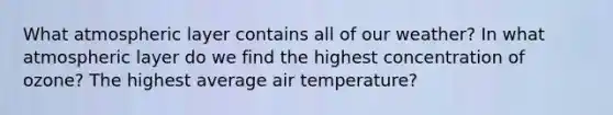 What atmospheric layer contains all of our weather? In what atmospheric layer do we find the highest concentration of ozone? The highest average air temperature?