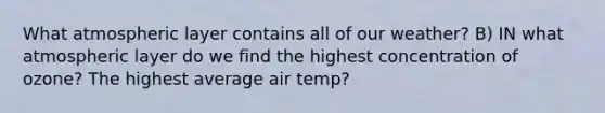 What atmospheric layer contains all of our weather? B) IN what atmospheric layer do we find the highest concentration of ozone? The highest average air temp?