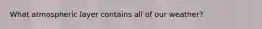 What atmospheric layer contains all of our weather?