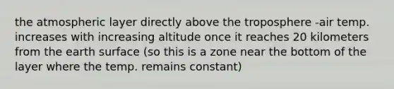 the atmospheric layer directly above the troposphere -air temp. increases with increasing altitude once it reaches 20 kilometers from the earth surface (so this is a zone near the bottom of the layer where the temp. remains constant)